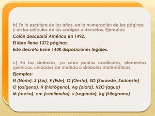 b) En la escritura de los años, en la numeración de las páginas
y en los artículos de los códigos o decretos. Ejemplos:
Colón descubrió América en 1492.
El libro tiene 1372 páginas.
Este decreto tiene 1400 disposiciones legales.


c) En los símbolos, ya sean puntos cardinales, elementos
químicos, unidades de medida o símbolos matemáticos.
Ejemplos:
N (Norte), S (Sur), E (Este), O (Oeste), SO (Suroeste, Sudoeste)
O (oxígeno), H (hidrógeno), Ag (plata), H2O (agua)
M (metro), cm (centímetro), s (segundo), kg (kilogramo)
 