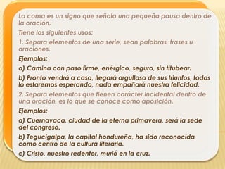 La coma es un signo que señala una pequeña pausa dentro de
la oración.
Tiene los siguientes usos:
1. Separa elementos de una serie, sean palabras, frases u
oraciones.
Ejemplos:
a) Camina con paso firme, enérgico, seguro, sin titubear.
b) Pronto vendrá a casa, llegará orgulloso de sus triunfos, todos
lo estaremos esperando, nada empañará nuestra felicidad.
2. Separa elementos que tienen carácter incidental dentro de
una oración, es lo que se conoce como aposición.
Ejemplos:
a) Cuernavaca, ciudad de la eterna primavera, será la sede
del congreso.
b) Tegucigalpa, la capital hondureña, ha sido reconocida
como centro de la cultura literaria.
c) Cristo, nuestro redentor, murió en la cruz.
 
