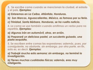 3. Se escribe coma cuando se mencionan la ciudad, el estado
y el país. Ejemplos:
a) Estaremos en La Ceiba, Atlántida, Honduras.
b) San Marcos, Aguascalientes, México, es famoso por su feria.
c) Trinidad, Santa Bárbara, Honduras, se ha vuelto noticia.
4. La coma se usa también cuando omitimos un verbo para no
repetirlo. Ejemplos:
a) Algunos irán en automóvil, otros, en avión.
b) Prepararé un delicioso pastel, un suculento guisado, una
pasta exquisita.
5. Se escriben entre comas las expresiones: además, pues, por
consiguiente, no obstante, sin embargo, por otra parte, en fin,
esto es, es decir. Ejemplos:
a) Trabajé mucho esta semana; sin embargo, no terminé la
investigación.
b) Tienes muchas cualidades físicas; además, eres muy
inteligente.
 