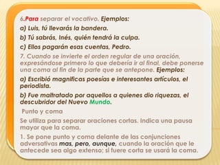 6.Para separar el vocativo. Ejemplos:
a) Luis, tú llevarás la bandera.
b) Tú sabrás, Inés, quién tendrá la culpa.
c) Ellos pagarán esas cuentas, Pedro.
7. Cuando se invierte el orden regular de una oración,
expresándose primero lo que debería ir al final, debe ponerse
una coma al fin de la parte que se antepone. Ejemplos:
a) Escribió magnificas poesías e interesantes artículos, el
periodista.
b) Fue maltratado por aquellos a quienes dio riquezas, el
descubridor del Nuevo Mundo.
Punto y coma
Se utiliza para separar oraciones cortas. Indica una pausa
mayor que la coma.
1. Se pone punto y coma delante de las conjunciones
adversativas mas, pero, aunque, cuando la oración que le
antecede sea algo extenso; si fuere corta se usará la coma.
 