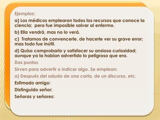 Ejemplos:
a) Los médicos emplearon todos los recursos que conoce la
ciencia; pero fue imposible salvar al enfermo.
b) Ella vendrá, mas no lo verá.
c) Tratamos de convencerle, de hacerle ver su grave error;
mas todo fue inútil.
d) Quiso comprobarlo y satisfacer su ansiosa curiosidad;
aunque ya la habían advertido lo peligroso que era.
Dos puntos
Sirven para advertir o indicar algo. Se emplean:
a) Después del saludo de una carta, de un discurso, etc.
Estimado amigo:
Distinguido señor:
Señoras y señores:
 