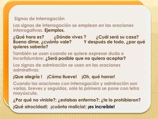 Signos de interrogación
Los signos de interrogación se emplean en las oraciones
interrogativas. Ejemplos.
¿Qué hora es?    ¿Dónde vives ?    ¿Cuál será su casa?
Bueno dime, ¿cuánto vale?     Y después de todo, ¿por qué
quieres saberlo?
También se usan cuando se quiere expresar duda o
incertidumbre: ¿Será posible que no quiera aceptar?
Los signos de admiración se usan en las oraciones
admirativas:
¡Que alegría !   ¡Cómo llueve!   ¡Oh, qué horror!
Cuando las oraciones con interrogación y admiración son
varias, breves y seguidas, solo la primera se pone con letra
mayúscula.
¿Por qué no viniste?; ¿estabas enfermo?; ¿te lo prohibieron?
¡Qué atrocidad!; ¡cuánta malicia!; ¡es increíble!
 