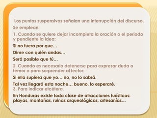Los puntos suspensivos señalan una interrupción del discurso.
Se emplean:
1. Cuando se quiere dejar incompleta la oración o el periodo
y pendiente la idea:
Si no fuera por que…
Dime con quién andas…
Será posible que tú…
2. Cuando es necesario detenerse para expresar duda o
temor o para sorprender al lector:
Si ella supiera que yo… no, no lo sabrá.
Tal vez llegará esta noche… bueno, lo esperaré.
3. Para indicar etcétera.
En Honduras existe toda clase de atracciones turísticas:
playas, montañas, ruinas arqueológicas, artesanías…
 