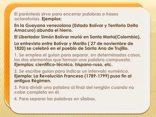 El paréntesis sirve para encerrar palabras o frases
aclaratorias. Ejemplos:
En la Guayana venezolana (Estado Bolívar y Territorio Delta
Amacuro) abunda el hierro.
El Libertador Simón Bolívar murió en Santa Marta(Colombia).
La entrevista entre Bolívar y Morillo ( 27 de noviembre de
1820) se celebró en el pueblo de Santa Ana de Trujillo.
1. Se emplea el guion para separar, en determinados casos,
los dos elementos que forman una palabra compuesta.
Ejemplos: científico-técnico, hispano-ruso, etc.
2. Se escribe guion para indicar un intervalo numérico.
Ejemplo: La Revolución Francesa (1789-1799) puso fin al
antiguo Régimen.
3. Para dividir una palabra al final del renglón cuando no
cabe completa en él.
4. Para separar las palabras en sílabas.
 