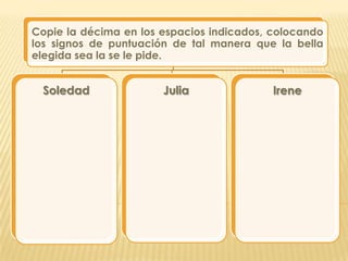 Copie la décima en los espacios indicados, colocando
los signos de puntuación de tal manera que la bella
elegida sea la se le pide.


 Soledad               Julia               Irene
 