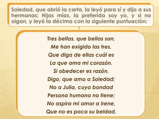 Soledad, que abrió la carta, la leyó para sí y dijo a sus
hermanas: Hijas mías, la preferida soy yo, y si no
oigan, y leyó la décima con la siguiente puntuación:


              Tres bellas, que bellas son,
                Me han exigido las tres,
               Que diga de ellas cuál es
               La que ama mi corazón.
                 Si obedecer es razón,
              Digo, que amo a Soledad;
               No a Julia, cuya bondad
              Persona humana no tiene;
              No aspira mi amor a Irene,
              Que no es poca su beldad.
 