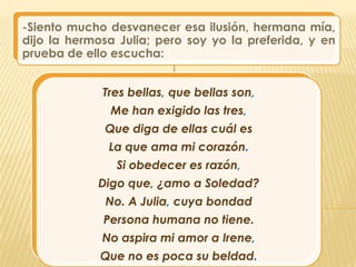 -Siento mucho desvanecer esa ilusión, hermana mía,
dijo la hermosa Julia; pero soy yo la preferida, y en
prueba de ello escucha:


             Tres bellas, que bellas son,
              Me han exigido las tres,
              Que diga de ellas cuál es
              La que ama mi corazón.
               Si obedecer es razón,
            Digo que, ¿amo a Soledad?
              No. A Julia, cuya bondad
             Persona humana no tiene.
             No aspira mi amor a Irene,
             Que no es poca su beldad.
 