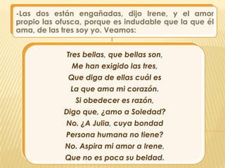 -Las dos están engañadas, dijo Irene, y el amor
propio las ofusca, porque es indudable que la que él
ama, de las tres soy yo. Veamos:


             Tres bellas, que bellas son,
              Me han exigido las tres,
             Que diga de ellas cuál es
              La que ama mi corazón.
               Si obedecer es razón,
            Digo que, ¿amo a Soledad?
             No. ¿A Julia, cuya bondad
             Persona humana no tiene?
            No. Aspira mi amor a Irene,
            Que no es poca su beldad.
 