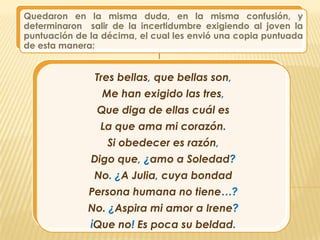 Quedaron en la misma duda, en la misma confusión, y
determinaron salir de la incertidumbre exigiendo al joven la
puntuación de la décima, el cual les envió una copia puntuada
de esta manera:


               Tres bellas, que bellas son,
                 Me han exigido las tres,
                Que diga de ellas cuál es
                La que ama mi corazón.
                  Si obedecer es razón,
              Digo que, ¿amo a Soledad?
               No. ¿A Julia, cuya bondad
              Persona humana no tiene…?
              No. ¿Aspira mi amor a Irene?
              ίQue no! Es poca su beldad.
 