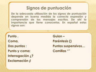 Signos de puntuación
  De la adecuada utilización de los signos de puntuación
  depende en buena medida la correcta expresión y
  comprensión de los mensajes escritos. De ahí la
  importancia que tiene conocerlos. En español estos
  signos son:



Punto .                        Guion –
Coma,                          Paréntesis ()
Dos puntos :                   Puntos suspensivos…
Punto y coma;                  Comillas “”
Interrogación ¿?
Exclamación ¡!
 