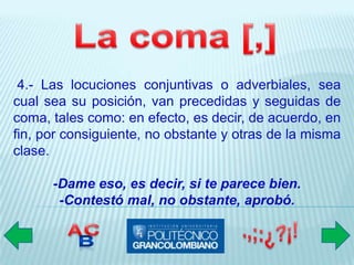 4.- Las locuciones conjuntivas o adverbiales, sea
cual sea su posición, van precedidas y seguidas de
coma, tales como: en efecto, es decir, de acuerdo, en
fin, por consiguiente, no obstante y otras de la misma
clase.

      -Dame eso, es decir, si te parece bien.
       -Contestó mal, no obstante, aprobó.
 