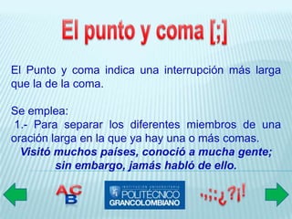 El Punto y coma indica una interrupción más larga
que la de la coma.

Se emplea:
 1.- Para separar los diferentes miembros de una
oración larga en la que ya hay una o más comas.
  Visitó muchos países, conoció a mucha gente;
         sin embargo, jamás habló de ello.
 