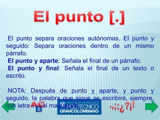 El punto separa oraciones autónomas. El punto y
seguido: Separa oraciones dentro de un mismo
párrafo.
 El punto y aparte: Señala el final de un párrafo.
 El punto y final: Señala el final de un texto o
escrito.

 NOTA: Después de punto y aparte, y punto y
seguido, la palabra que sigue se escribirá, siempre,
con letra inicial mayúscula.
 
