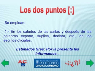 Se emplean:

 1.- En los saludos de las cartas y después de las
palabras expone, suplica, declara, etc., de los
escritos oficiales.

       Estimados Sres: Por la presente les
                 informamos...
 