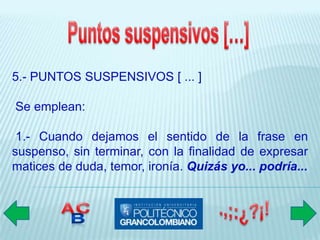 5.- PUNTOS SUSPENSIVOS [ ... ]

Se emplean:

 1.- Cuando dejamos el sentido de la frase en
suspenso, sin terminar, con la finalidad de expresar
matices de duda, temor, ironía. Quizás yo... podría...
 