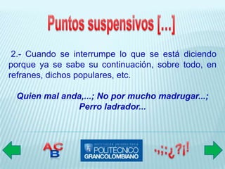 2.- Cuando se interrumpe lo que se está diciendo
porque ya se sabe su continuación, sobre todo, en
refranes, dichos populares, etc.

 Quien mal anda,...; No por mucho madrugar...;
              Perro ladrador...
 