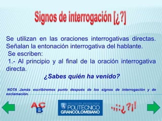 Se utilizan en las oraciones interrogativas directas.
Señalan la entonación interrogativa del hablante.
Se escriben:
 1.- Al principio y al final de la oración interrogativa
directa.
               ¿Sabes quién ha venido?
 NOTA Jamás escribiremos punto después de los signos de interrogación y de
exclamación.
 