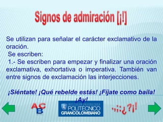 Se utilizan para señalar el carácter exclamativo de la
oración.
Se escriben:
 1.- Se escriben para empezar y finalizar una oración
exclamativa, exhortativa o imperativa. También van
entre signos de exclamación las interjecciones.

¡Siéntate! ¡Qué rebelde estás! ¡Fíjate como baila!
                      ¡Ay!
 