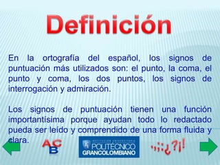 En la ortografía del español, los signos de
puntuación más utilizados son: el punto, la coma, el
punto y coma, los dos puntos, los signos de
interrogación y admiración.

Los signos de puntuación tienen una función
importantísima porque ayudan todo lo redactado
pueda ser leído y comprendido de una forma fluida y
clara.
 
