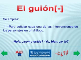 Se emplea:

 1.- Para señalar cada una de las intervenciones de
los personajes en un diálogo.


      -Hola, ¿cómo estás? -Yo, bien, ¿y tú?
 