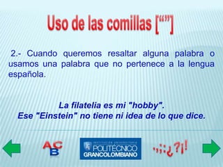 2.- Cuando queremos resaltar alguna palabra o
usamos una palabra que no pertenece a la lengua
española.


           La filatelia es mi "hobby".
  Ese "Einstein" no tiene ni idea de lo que dice.
 
