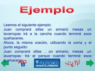 Leamos el siguiente ejemplo:
Juan comprará sillas un armario mesas un
lavarropas irá a la cancha cuando terminé esos
quehaceres.
Ahora, la misma oración, utilizando la coma y el
punto seguido:
Juan comprará sillas , un armario, mesas ,un
lavarropas. Irá al parque cuando terminé esos
quehaceres.
 