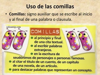 Uso de las comillas
• Comillas: signo auxiliar que se escribe al inicio
y al final de una palabra o clausula.
 