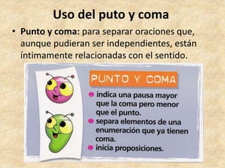 Uso del puto y coma
• Punto y coma: para separar oraciones que,
aunque pudieran ser independientes, están
íntimamente relacionadas con el sentido.
 