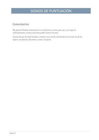 SIGNOS DE PUNTUACIÓN
Página 9
Comentarios
Me pareció bastante interesante el uso del punto y coma, pues no es un signo lo
suficientemente común como para poder asumir sus usos.
A pesar de que he leído bastante, muchas veces me he encontrado con el mal uso de los
signos, en especial, del punto y coma y el guion.
 