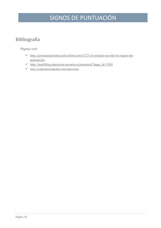 SIGNOS DE PUNTUACIÓN
Página 10
Bibliografía
Páginas web:
 http://jovenesescritores.activoforo.com/t1727-el-correcto-uso-de-los-signos-de-
puntuacion
 http://multiblog.educacion.navarra.es/jmoranch/?page_id=3269
 http://reglasdeortografia.com/signos.htm
 