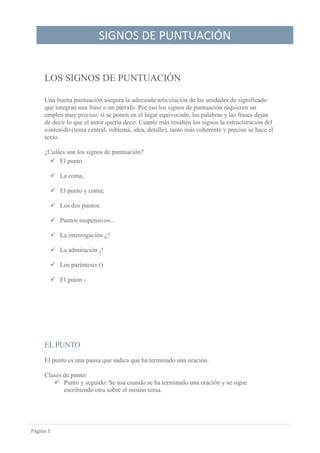 SIGNOS DE PUNTUACIÓN
Página 1
LOS SIGNOS DE PUNTUACIÓN
Una buena puntuación asegura la adecuada articulación de las unidades de significado
que integran una frase o un párrafo. Por eso los signos de puntuación requieren un
empleo muy preciso; si se ponen en el lugar equivocado, las palabras y las frases dejan
de decir lo que el autor quería decir. Cuanto más resalten los signos la estructuración del
contenido (tema central, subtema, idea, detalle), tanto más coherente y preciso se hace el
texto.
¿Cuáles son los signos de puntuación?
 El punto.
 La coma,
 El punto y coma;
 Los dos puntos:
 Puntos suspensivos...
 La interrogación ¿?
 La admiración ¡!
 Los paréntesis ()
 El guion -
EL PUNTO
El punto es una pausa que indica que ha terminado una oración.
Clases de punto:
 Punto y seguido: Se usa cuando se ha terminado una oración y se sigue
escribiendo otra sobre el mismo tema.
 
