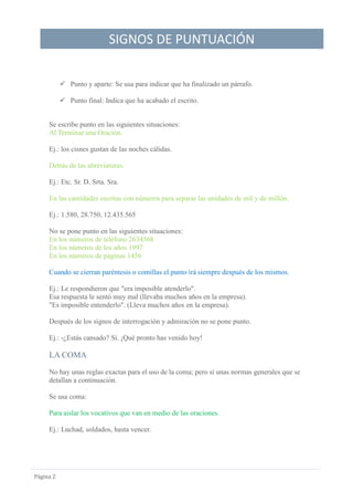 SIGNOS DE PUNTUACIÓN
Página 2
 Punto y aparte: Se usa para indicar que ha finalizado un párrafo.
 Punto final: Indica que ha acabado el escrito.
Se escribe punto en las siguientes situaciones:
Al Terminar una Oración.
Ej.: los cisnes gustan de las noches cálidas.
Detrás de las abreviaturas.
Ej.: Etc. Sr. D. Srta. Sra.
En las cantidades escritas con números para separar las unidades de mil y de millón.
Ej.: 1.580, 28.750, 12.435.565
No se pone punto en las siguientes situaciones:
En los números de teléfono 2634568
En los números de los años 1997
En los números de páginas 1456
Cuando se cierran paréntesis o comillas el punto irá siempre después de los mismos.
Ej.: Le respondieron que "era imposible atenderlo".
Esa respuesta le sentó muy mal (llevaba muchos años en la empresa).
"Es imposible entenderlo". (Lleva muchos años en la empresa).
Después de los signos de interrogación y admiración no se pone punto.
Ej.: -¿Estás cansado? Sí. ¡Qué pronto has venido hoy!
LA COMA
No hay unas reglas exactas para el uso de la coma; pero sí unas normas generales que se
detallan a continuación.
Se usa coma:
Para aislar los vocativos que van en medio de las oraciones.
Ej.: Luchad, soldados, hasta vencer.
 