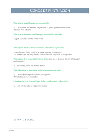 SIGNOS DE PUNTUACIÓN
Página 3
Para separar las palabras de una enumeración.
Ej.: Las riqueza, los honores, los placeres, la gloria, pasan como el humo.
Antonio, José y Pedro.
Para separar oraciones muy breves pero con sentido completo.
Llegué, vi, vencí. Acude, corre, vuela.
Para separar del resto de la oración una aclaración o explicación.
La verdad, escribe un político, se ha de sustentar con razones.
Los vientos, que son muy fuertes en aquella zona, impedían la navegación.
Para separar de la oración expresiones como: esto es, es decir, en fin, por último, por
consiguiente...
Ej.: Por último, todos nos fuimos a casa.
Para indicar que se ha omitido un verbo anteriormente usado.
Ej.: Unos hablan de política; otros, de negocios.
Perro ladrador, poco mordedor.
Cuando se invierte el orden lógico de los complementos en la oración.
Ej.: Con esta nevada, no llegaremos nunca.
EL PUNTO Y COMA
 