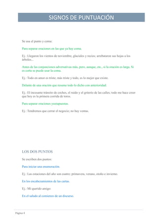 SIGNOS DE PUNTUACIÓN
Página 4
Se usa el punto y coma:
Para separar oraciones en las que ya hay coma.
Ej.: Llegaron los vientos de noviembre, glaciales y recios; arrebataron sus hojas a los
árboles...
Antes de las conjunciones adversativas más, pero, aunque, etc., si la oración es larga. Si
es corta se puede usar la coma.
Ej.: Todo en amor es triste; más triste y todo, es lo mejor que existe.
Delante de una oración que resume todo lo dicho con anterioridad.
Ej.: El incesante tránsito de coches, el ruido y el griterío de las calles; todo me hace creer
que hoy es la primera corrida de toros.
Para separar oraciones yuxtapuestas.
Ej.: Tendremos que cerrar el negocio; no hay ventas.
LOS DOS PUNTOS
Se escriben dos puntos:
Para iniciar una enumeración.
Ej.: Las estaciones del año son cuatro: primavera, verano, otoño e invierno.
En los encabezamientos de las cartas.
Ej.: Mí querido amigo:
En el saludo al comienzo de un discurso.
 