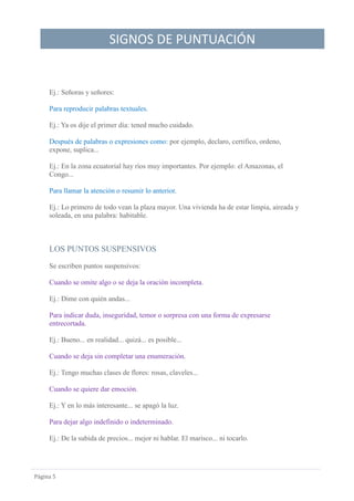 SIGNOS DE PUNTUACIÓN
Página 5
Ej.: Señoras y señores:
Para reproducir palabras textuales.
Ej.: Ya os dije el primer día: tened mucho cuidado.
Después de palabras o expresiones como: por ejemplo, declaro, certifico, ordeno,
expone, suplica...
Ej.: En la zona ecuatorial hay ríos muy importantes. Por ejemplo: el Amazonas, el
Congo...
Para llamar la atención o resumir lo anterior.
Ej.: Lo primero de todo vean la plaza mayor. Una vivienda ha de estar limpia, aireada y
soleada, en una palabra: habitable.
LOS PUNTOS SUSPENSIVOS
Se escriben puntos suspensivos:
Cuando se omite algo o se deja la oración incompleta.
Ej.: Dime con quién andas...
Para indicar duda, inseguridad, temor o sorpresa con una forma de expresarse
entrecortada.
Ej.: Bueno... en realidad... quizá... es posible...
Cuando se deja sin completar una enumeración.
Ej.: Tengo muchas clases de flores: rosas, claveles...
Cuando se quiere dar emoción.
Ej.: Y en lo más interesante... se apagó la luz.
Para dejar algo indefinido o indeterminado.
Ej.: De la subida de precios... mejor ni hablar. El marisco... ni tocarlo.
 