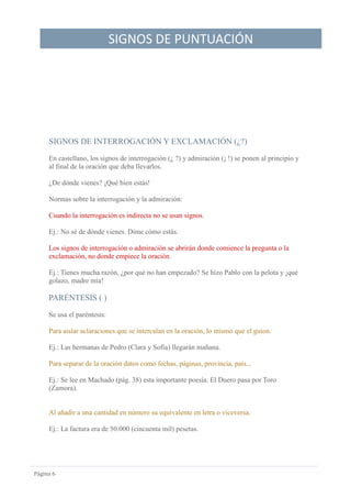 SIGNOS DE PUNTUACIÓN
Página 6
SIGNOS DE INTERROGACIÓN Y EXCLAMACIÓN (¿?)
En castellano, los signos de interrogación (¿ ?) y admiración (¡ !) se ponen al principio y
al final de la oración que deba llevarlos.
¿De dónde vienes? ¡Qué bien estás!
Normas sobre la interrogación y la admiración:
Cuando la interrogación es indirecta no se usan signos.
Ej.: No sé de dónde vienes. Dime cómo estás.
Los signos de interrogación o admiración se abrirán donde comience la pregunta o la
exclamación, no donde empiece la oración.
Ej.: Tienes mucha razón, ¿por qué no han empezado? Se hizo Pablo con la pelota y ¡qué
golazo, madre mía!
PARÉNTESIS ( )
Se usa el paréntesis:
Para aislar aclaraciones que se intercalan en la oración, lo mismo que el guion.
Ej.: Las hermanas de Pedro (Clara y Sofía) llegarán mañana.
Para separar de la oración datos como fechas, páginas, provincia, país...
Ej.: Se lee en Machado (pág. 38) esta importante poesía. El Duero pasa por Toro
(Zamora).
Al añadir a una cantidad en número su equivalente en letra o viceversa.
Ej.: La factura era de 50.000 (cincuenta mil) pesetas.
 