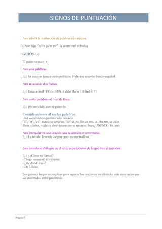 SIGNOS DE PUNTUACIÓN
Página 7
Para añadir la traducción de palabras extranjeras.
César dijo: "Alea jacta est" (la suerte está echada).
GUIÓN (-)
El guion se usa (-):
Para unir palabras.
Ej.: Se trataron temas socio-políticos. Hubo un acuerdo franco-español.
Para relacionar dos fechas.
Ej.: Guerra civil (1936-1939). Rubén Darío (1876-1916).
Para cortar palabras al final de línea.
Ej.: pro-mo-ción, con-si-guien-te.
Consideraciones al cortar palabras:
Una vocal nunca quedará sola. ate-neo
"ll", "rr", "ch" nunca se separan; "cc" sí. po-llo, ca-rro, ca-cha-rro, ac-ción
Monosílabos, siglas y abreviaturas no se separan. buey, UNESCO, Excmo.
Para intercalar en una oración una aclaración o comentario.
Ej.: La isla de Tenerife -según creo- es maravillosa.
Para introducir diálogos en el texto separándolos de lo que dice el narrador.
Ej.: - ¿Cómo te llamas?
- Diego -contestó el valiente.
- ¿De dónde eres?
- De Toledo.
Los guiones largos se emplean para separar las oraciones incidentales más necesarias que
las encerradas entre paréntesis.
 