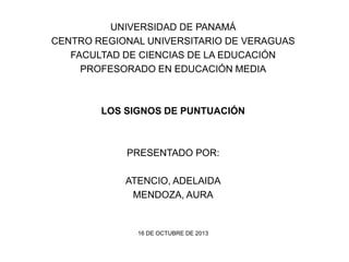 UNIVERSIDAD DE PANAMÁ
CENTRO REGIONAL UNIVERSITARIO DE VERAGUAS
FACULTAD DE CIENCIAS DE LA EDUCACIÓN
PROFESORADO EN EDUCACIÓN MEDIA

LOS SIGNOS DE PUNTUACIÓN

PRESENTADO POR:

ATENCIO, ADELAIDA
MENDOZA, AURA

16 DE OCTUBRE DE 2013

 