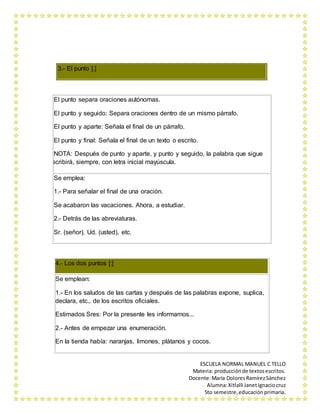 ESCUELA NORMAL MANUEL C TELLO 
Materia: producción de textos escritos. 
Docente: María Dolores Ramírez Sánchez 
Alumna: Xitlalli Janet Ignacio cruz 
5to semestre, educación primaria. 
3.- El punto [.] 
El punto separa oraciones autónomas. 
El punto y seguido: Separa oraciones dentro de un mismo párrafo. 
El punto y aparte: Señala el final de un párrafo. 
El punto y final: Señala el final de un texto o escrito. 
NOTA: Después de punto y aparte, y punto y seguido, la palabra que sigue 
se escribirá, siempre, con letra inicial mayúscula. 
Se emplea: 
1.- Para señalar el final de una oración. 
Se acabaron las vacaciones. Ahora, a estudiar. 
2.- Detrás de las abreviaturas. 
Sr. (señor), Ud. (usted), etc. 
4.- Los dos puntos [:] 
Se emplean: 
1.- En los saludos de las cartas y después de las palabras expone, suplica, 
declara, etc., de los escritos oficiales. 
Estimados Sres: Por la presente les informamos... 
2.- Antes de empezar una enumeración. 
En la tienda había: naranjas, limones, plátanos y cocos. 
 