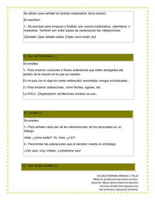 Se utilizan para señalar el carácter exclamativo de la oración. 
ESCUELA NORMAL MANUEL C TELLO 
Materia: producción de textos escritos. 
Docente: María Dolores Ramírez Sánchez 
Alumna: Xitlalli Janet Ignacio cruz 
5to semestre, educación primaria. 
Se escriben: 
1.- Se escriben para empezar y finalizar una oración exclamativa, exhortativa o 
imperativa. También van entre signos de exclamación las interjecciones. 
¡Siéntate! ¡Qué rebelde estás! ¡Fíjate como baila! ¡Ay! 
8.- Uso del Paréntesis ( ) 
Se emplea: 
1.- Para encerrar oraciones o frases aclaratorias que estén desligadas del 
sentido de la oración en la que se insertan. 
En mi país (no lo digo sin cierta melancolía) encontraba amigos sin buscarlos... 
2.- Para encerrar aclaraciones, como fechas, lugares, etc. 
La O.N.U. (Organización de Naciones Unidas) es una... 
9.- La raya [-] 
Se emplea: 
1.- Para señalar cada una de las intervenciones de los personajes en un 
diálogo. 
-Hola, ¿cómo estás? -Yo, bien, ¿y tú? 
2.- Para limitar las aclaraciones que el narrador inserta en el diálogo. 
-¡Ven aquí -muy irritado- y enséñame eso! 
10.- Uso de las comillas ["] 
 