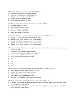 14. Señale la alternativa con puntuación correcta. (2009 – II)
a) Aunque me mires así Gaby, no te puedo perdonar.
b) Sí Juan, se lo dije; estuvimos discutiendo, por ello.
c) Entrégame los documentos, estimado amigo.
d) Alumnos, de este colegio, estudien más.
e) Pásale, la voz, a tu hermano, por favor.
15. Marque la alternativa en la que aparece la coma de vocativo. (2010 – I)
a) Elsa llegó con Héctor, su esposo.
b) Betty, la de lentes oscuros, es bella.
c) En la feria, Luisa recibió un regalo.
d) Señora Julia, su hijo es muy listo.
e) Al anochecer, Ana y Luis regresaron.
16. Señale la alternativa que exhibe correcta puntuación del enunciado. (2010 – II)
a) Al entrar al aula chicos, saluden; al salir, cierren la puerta.
b) Al entrar al aula, chicos, saluden; al salir, cierren la puerta.
c) Al entrar al aula, chicos saluden; al salir, cierren la puerta.
d) Al entrar al aula; chicos saluden; al salir, cierren la puerta.
e) Al entrar al aula, chicos, saluden, al salir, cierren la puerta.
17. Si la oración “Juana,María y Lucho son culpables”tieneun vocativo,la alternativa quealudea los enunciados
correctos es (2010 – II)
I. Tanto Juana como María y Lucho son culpables.
II. Juana no es culpable; solo María y Lucho son culpables.
III. Juana se informa que María y Lucho son culpables.
IV. Las tres personas mencionadas son culpables.
a) II, III
b) I, II
c) I, IV
d) II, IV
e) III, IV
18. ¿En cuál de las siguientes opciones hay un uso apropiado de dos puntos? (2010 – II)
a) Quiero decirte que: eres el más indicado para el cargo.
b) Si lees el libro: podrás beneficiarte de la lectura.
c) Todavía era temprano: y no quería apurarse.
d) Se le nota muy estresado: debe divertirse más.
e) Se compró una chompa azul, una camisa: celeste y blanca.
19. Elija la oración con uso correcto de coma (,) y punto y coma (;). (2011 – I)
a) A mi perro, le gusta ladrar,seguir a lasperras,comer huesos;a mi gato en cambio;jugar con sus crías,dormir
en mi cama, comer hígado de pollo.
b) A mi perro legusta ladrar,seguir a lasperras,comer huesos;a mi gato, en cambio,jugar con sus crías,dormir
en mi cama, comer hígado de pollo.
 