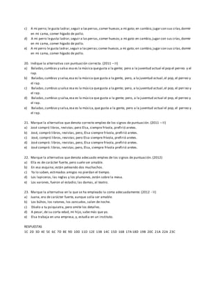 c) A mi perro; le gusta ladrar,seguir a lasperras,comer huesos;a mi gato; en cambio,jugar con sus crías,dormir
en mi cama, comer hígado de pollo.
d) A mi perro legusta ladrar,seguir a lasperras,comer huesos;a mi gato en cambio,jugar con sus crías,dormir
en mi cama, comer hígado de pollo.
e) A mi perro le gusta ladrar,seguir a lasperras;comer huesos,a mi gato; en cambio,jugar con sus crías,dormir
en mi cama, comer hígado de pollo.
20. Indique la alternativa con puntuación correcta. (2011 – II)
a) Baladas,cumbias y salsa:esa es la música quegusta a la gente; pero a la juventud actual el pop el perreo y el
rap.
b) Baladas,cumbias y salsa,esa es la música que gusta a la gente, pero, a la juventud actual,el pop, el perreo y
el rap.
c) Baladas,cumbias y salsa:esa es la música quegusta a la gente; pero, a la juventud actual,el pop, el perr eo y
el rap.
d) Baladas,cumbias y salsa,esa es la música que gusta a la gente; pero, a la juventud actual el pop, el perreo y
el rap.
e) Baladas,cumbiasy salsa,esa es la música,que gusta a la gente, pero a la juventud actual el pop, el perreo y
el rap.
21. Marque la alternativa que denota correcto empleo de los signos de puntuación. (2011 – II)
a) José compró libros, revistas; pero Elsa, siempre frívola, prefirió aretes.
b) José, compró libros, revistas, pero, Elsa siempre frívola, prefirió aretes.
c) José, compró libros, revistas; pero Elsa siempre frívola, prefirió aretes.
d) José compró: libros, revistas, pero, Elsa siempre frívola, prefirió aretes.
e) José compró: libros, revistas; pero, Elsa, siempre frívola prefirió aretes.
22. Marque la alternativa que denota adecuado empleo de los signos de puntuación. (2012)
a) Ella es de carácter fuerte, pero suele ser amable.
b) En esa esquina; están peleando dos muchachos.
c) Ya lo saben, estimados amigos no pierdan el tiempo.
d) Los lapiceros, las reglas y los plumones, están sobre la mesa.
e) Los varones, fueron al estadio; las damas, al teatro.
23. Marque la alternativa en la que se ha empleado la coma adecuadamente. (2012 - II)
a) Juana, era de carácter fuerte, aunque solía ser amable.
b) Los búhos, los ratones, los zancudos, salen de noche.
c) Díselo a tu psiquiatra, pero omite los detalles.
d) A pesar, de su corta edad, mi hijo, sabe más que yo.
e) Elsa trabaja en una empresa, y, estudia en un instituto.
RESPUESTAS
1C 2D 3D 4E 5E 6C 7D 8E 9D 10D 11D 12E 13B 14C 15D 16B 17A 18D 19B 20C 21A 22A 23C
 