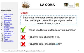 10
LA COMA
Usos:
Separa los miembros de una enumeración, salvo
los que vengan precedidos por alguna de las
conjunciones y, e, o, u
Tengo una libreta, un lapicero y un marcador
¿Quieres café chocolate o té?
¿Quieres café, chocolate, o té?
www.uamenlinea.uam.mx/materiales/lengua/puntuacion/html/coma.htm
CONTENIDO
1. Introducción
2. Objetivos
3. Signos de
puntuación
4. El punto
5. Dos puntos
6. La coma
7. Punto y coma
8. Puntos
suspensivos
9. Signos ¿? Y ¡!
10. Paréntesis
11. Comillas
12. Raya
13. Conclusiones
 