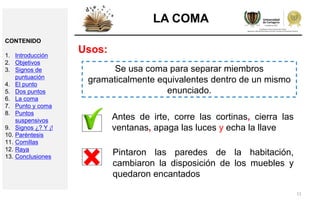11
LA COMA
Usos:
Se usa coma para separar miembros
gramaticalmente equivalentes dentro de un mismo
enunciado.
Antes de irte, corre las cortinas, cierra las
ventanas, apaga las luces y echa la llave
Pintaron las paredes de la habitación,
cambiaron la disposición de los muebles y
quedaron encantados
CONTENIDO
1. Introducción
2. Objetivos
3. Signos de
puntuación
4. El punto
5. Dos puntos
6. La coma
7. Punto y coma
8. Puntos
suspensivos
9. Signos ¿? Y ¡!
10. Paréntesis
11. Comillas
12. Raya
13. Conclusiones
 