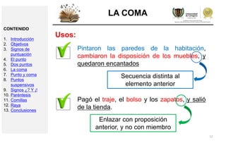 12
LA COMA
Usos:
Pintaron las paredes de la habitación,
cambiaron la disposición de los muebles, y
quedaron encantados
Secuencia distinta al
elemento anterior
Pagó el traje, el bolso y los zapatos, y salió
de la tienda.
Enlazar con proposición
anterior, y no con miembro
CONTENIDO
1. Introducción
2. Objetivos
3. Signos de
puntuación
4. El punto
5. Dos puntos
6. La coma
7. Punto y coma
8. Puntos
suspensivos
9. Signos ¿? Y ¡!
10. Paréntesis
11. Comillas
12. Raya
13. Conclusiones
 