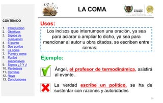 15
LA COMA
Usos:
Los incisos que interrumpen una oración, ya sea
para aclarar o ampliar lo dicho, ya sea para
mencionar al autor u obra citados, se escriben entre
comas.
Ángel, el profesor de termodinámica, asistirá
al evento.
Ejemplo:
La verdad escribe un político, se ha de
sustentar con razones y autoridades
CONTENIDO
1. Introducción
2. Objetivos
3. Signos de
puntuación
4. El punto
5. Dos puntos
6. La coma
7. Punto y coma
8. Puntos
suspensivos
9. Signos ¿? Y ¡!
10. Paréntesis
11. Comillas
12. Raya
13. Conclusiones
 