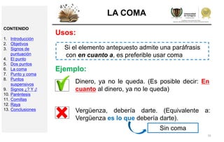 16
LA COMA
Usos:
Si el elemento antepuesto admite una paráfrasis
con en cuanto a, es preferible usar coma
Dinero, ya no le queda. (Es posible decir: En
cuanto al dinero, ya no le queda)
Ejemplo:
Vergüenza, debería darte. (Equivalente a:
Vergüenza es lo que debería darte).
Sin coma
CONTENIDO
1. Introducción
2. Objetivos
3. Signos de
puntuación
4. El punto
5. Dos puntos
6. La coma
7. Punto y coma
8. Puntos
suspensivos
9. Signos ¿? Y ¡!
10. Paréntesis
11. Comillas
12. Raya
13. Conclusiones
 