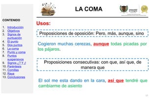 17
LA COMA
Usos:
Proposiciones de oposición: Pero, más, aunque, sino
Cogieron muchas cerezas, aunque todas picadas por
los pájaros.
Proposiciones consecutivas: con que, así que, de
manera que
El sol me esta dando en la cara, así que tendré que
cambiarme de asiento
CONTENIDO
1. Introducción
2. Objetivos
3. Signos de
puntuación
4. El punto
5. Dos puntos
6. La coma
7. Punto y coma
8. Puntos
suspensivos
9. Signos ¿? Y ¡!
10. Paréntesis
11. Comillas
12. Raya
13. Conclusiones
 