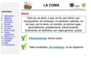 18
LA COMA
Usos:
Esto es, es decir, o sea, en fin, por último, por
consiguiente, sin embargo, no obstante, además, en
tal caso, por lo tanto, en cambio, en primer lugar,
generalmente, posiblemente, efectivamente,
finalmente, en definitiva, por regla general, quizás
Efectivamente, tienes razón
Tales incidentes, sin embargo, no se repitieron
CONTENIDO
1. Introducción
2. Objetivos
3. Signos de
puntuación
4. El punto
5. Dos puntos
6. La coma
7. Punto y coma
8. Puntos
suspensivos
9. Signos ¿? Y ¡!
10. Paréntesis
11. Comillas
12. Raya
13. Conclusiones
 