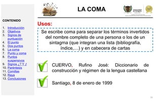 19
LA COMA
Usos:
Se escribe coma para separar los términos invertidos
del nombre completo de una persona o los de un
sintagma (que integran una lista (bibliografía,
índice,…) y en cabecera de cartas
CUERVO, Rufino José: Diccionario de
construcción y régimen de la lengua castellana
Santiago, 8 de enero de 1999
CONTENIDO
1. Introducción
2. Objetivos
3. Signos de
puntuación
4. El punto
5. Dos puntos
6. La coma
7. Punto y coma
8. Puntos
suspensivos
9. Signos ¿? Y ¡!
10. Paréntesis
11. Comillas
12. Raya
13. Conclusiones
 